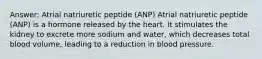 Answer: Atrial natriuretic peptide (ANP) Atrial natriuretic peptide (ANP) is a hormone released by the heart. It stimulates the kidney to excrete more sodium and water, which decreases total blood volume, leading to a reduction in blood pressure.