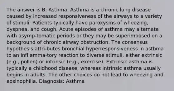 The answer is B: Asthma. Asthma is a chronic lung disease caused by increased responsiveness of the airways to a variety of stimuli. Patients typically have paroxysms of wheezing, dyspnea, and cough. Acute episodes of asthma may alternate with asymp-tomatic periods or they may be superimposed on a background of chronic airway obstruction. The consensus hypothesis attri-butes bronchial hyperresponsiveness in asthma to an infl amma-tory reaction to diverse stimuli, either extrinsic (e.g., pollen) or intrinsic (e.g., exercise). Extrinsic asthma is typically a childhood disease, whereas intrinsic asthma usually begins in adults. The other choices do not lead to wheezing and eosinophilia. Diagnosis: Asthma