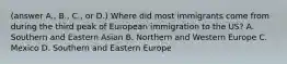 (answer A., B., C., or D.) Where did most immigrants come from during the third peak of European immigration to the US? A. Southern and Eastern Asian B. Northern and Western Europe C. Mexico D. Southern and Eastern Europe