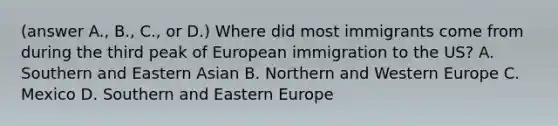 (answer A., B., C., or D.) Where did most immigrants come from during the third peak of European immigration to the US? A. Southern and Eastern Asian B. Northern and Western Europe C. Mexico D. Southern and Eastern Europe