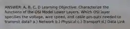 ANSWER: A, B, C, D Learning Objective: Characterize the functions of the OSI Model Lower Layers. Which OSI layer specifies the voltage, wire speed, and cable pin-outs needed to transmit data? a.) Network b.) Physical c.) Transport d.) Data Link