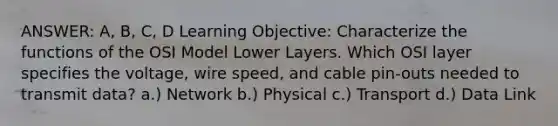 ANSWER: A, B, C, D Learning Objective: Characterize the functions of the OSI Model Lower Layers. Which OSI layer specifies the voltage, wire speed, and cable pin-outs needed to transmit data? a.) Network b.) Physical c.) Transport d.) Data Link