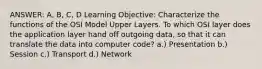 ANSWER: A, B, C, D Learning Objective: Characterize the functions of the OSI Model Upper Layers. To which OSI layer does the application layer hand off outgoing data, so that it can translate the data into computer code? a.) Presentation b.) Session c.) Transport d.) Network