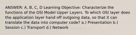 ANSWER: A, B, C, D Learning Objective: Characterize the functions of the OSI Model Upper Layers. To which OSI layer does the application layer hand off outgoing data, so that it can translate the data into computer code? a.) Presentation b.) Session c.) Transport d.) Network