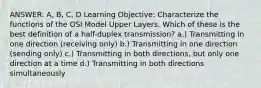 ANSWER: A, B, C, D Learning Objective: Characterize the functions of the OSI Model Upper Layers. Which of these is the best definition of a half-duplex transmission? a.) Transmitting in one direction (receiving only) b.) Transmitting in one direction (sending only) c.) Transmitting in both directions, but only one direction at a time d.) Transmitting in both directions simultaneously