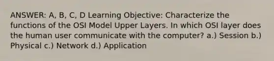 ANSWER: A, B, C, D Learning Objective: Characterize the functions of the OSI Model Upper Layers. In which OSI layer does the human user communicate with the computer? a.) Session b.) Physical c.) Network d.) Application