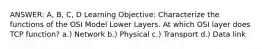 ANSWER: A, B, C, D Learning Objective: Characterize the functions of the OSI Model Lower Layers. At which OSI layer does TCP function? a.) Network b.) Physical c.) Transport d.) Data link