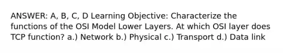 ANSWER: A, B, C, D Learning Objective: Characterize the functions of the OSI Model Lower Layers. At which OSI layer does TCP function? a.) Network b.) Physical c.) Transport d.) Data link