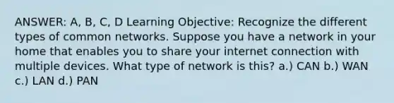 ANSWER: A, B, C, D Learning Objective: Recognize the different types of common networks. Suppose you have a network in your home that enables you to share your internet connection with multiple devices. What type of network is this? a.) CAN b.) WAN c.) LAN d.) PAN