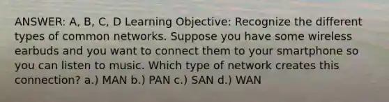 ANSWER: A, B, C, D Learning Objective: Recognize the different types of common networks. Suppose you have some wireless earbuds and you want to connect them to your smartphone so you can listen to music. Which type of network creates this connection? a.) MAN b.) PAN c.) SAN d.) WAN