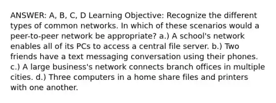 ANSWER: A, B, C, D Learning Objective: Recognize the different types of common networks. In which of these scenarios would a peer-to-peer network be appropriate? a.) A school's network enables all of its PCs to access a central file server. b.) Two friends have a text messaging conversation using their phones. c.) A large business's network connects branch offices in multiple cities. d.) Three computers in a home share files and printers with one another.