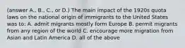 (answer A., B., C., or D.) The main impact of the 1920s quota laws on the national origin of immigrants to the United States was to: A. admit migrants mostly form Europe B. permit migrants from any region of the world C. encourage more migration from Asian and Latin America D. all of the above