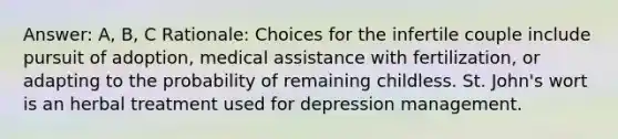 Answer: A, B, C Rationale: Choices for the infertile couple include pursuit of adoption, medical assistance with fertilization, or adapting to the probability of remaining childless. St. John's wort is an herbal treatment used for depression management.