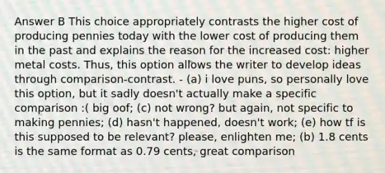 Answer B This choice appropriately contrasts the higher cost of producing pennies today with the lower cost of producing them in the past and explains the reason for the increased cost: higher metal costs. Thus, this option allows the writer to develop ideas through comparison-contrast. - (a) i love puns, so personally love this option, but it sadly doesn't actually make a specific comparison :( big oof; (c) not wrong? but again, not specific to making pennies; (d) hasn't happened, doesn't work; (e) how tf is this supposed to be relevant? please, enlighten me; (b) 1.8 cents is the same format as 0.79 cents, great comparison