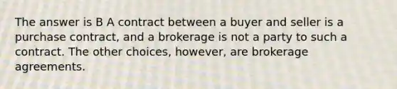 The answer is B A contract between a buyer and seller is a purchase contract, and a brokerage is not a party to such a contract. The other choices, however, are brokerage agreements.