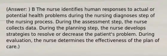 (Answer: ) B The nurse identifies human responses to actual or potential health problems during the nursing diagnoses step of the nursing process. During the assessment step, the nurse collects data. During the planning step, the nurse develops strategies to resolve or decrease the patient's problem. During evaluation, the nurse determines the effectiveness of the plan of care.)