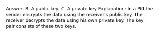 Answer: B. A public key, C. A private key Explanation: In a PKI the sender encrypts the data using the receiver's public key. The receiver decrypts the data using his own private key. The key pair consists of these two keys.