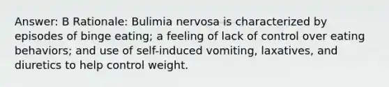 Answer: B Rationale: Bulimia nervosa is characterized by episodes of binge eating; a feeling of lack of control over eating behaviors; and use of self-induced vomiting, laxatives, and diuretics to help control weight.