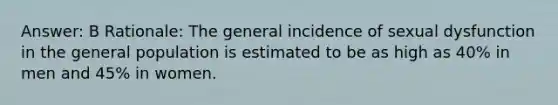 Answer: B Rationale: The general incidence of sexual dysfunction in the general population is estimated to be as high as 40% in men and 45% in women.