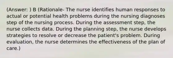 (Answer: ) B (Rationale- The nurse identifies human responses to actual or potential health problems during the nursing diagnoses step of the nursing process. During the assessment step, the nurse collects data. During the planning step, the nurse develops strategies to resolve or decrease the patient's problem. During evaluation, the nurse determines the effectiveness of the plan of care.)