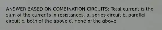 ANSWER BASED ON COMBINATION CIRCUITS: Total current is the sum of the currents in resistances. a. series circuit b. parallel circuit c. both of the above d. none of the above