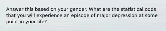 Answer this based on your gender. What are the statistical odds that you will experience an episode of major depression at some point in your life?