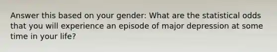 Answer this based on your gender: What are the statistical odds that you will experience an episode of major depression at some time in your life?