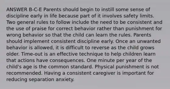 ANSWER B-C-E Parents should begin to instill some sense of discipline early in life because part of it involves safety limits. Two general rules to follow include the need to be consistent and the use of praise for correct behavior rather than punishment for wrong behavior so that the child can learn the rules. Parents should implement consistent discipline early. Once an unwanted behavior is allowed, it is difficult to reverse as the child grows older. Time-out is an effective technique to help children learn that actions have consequences. One minute per year of the child's age is the common standard. Physical punishment is not recommended. Having a consistent caregiver is important for reducing separation anxiety.