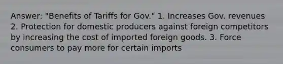 Answer: "Benefits of Tariffs for Gov." 1. Increases Gov. revenues 2. Protection for domestic producers against foreign competitors by increasing the cost of imported foreign goods. 3. Force consumers to pay more for certain imports