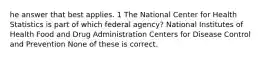 he answer that best applies. 1 The National Center for Health Statistics is part of which federal agency? National Institutes of Health Food and Drug Administration Centers for Disease Control and Prevention None of these is correct.