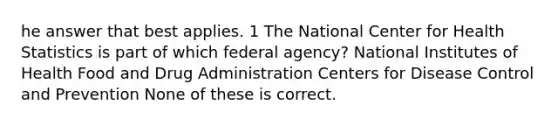 he answer that best applies. 1 The National Center for Health Statistics is part of which federal agency? National Institutes of Health Food and Drug Administration Centers for Disease Control and Prevention None of these is correct.