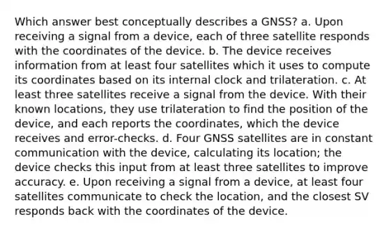 Which answer best conceptually describes a GNSS? a. Upon receiving a signal from a device, each of three satellite responds with the coordinates of the device. b. The device receives information from at least four satellites which it uses to compute its coordinates based on its internal clock and trilateration. c. At least three satellites receive a signal from the device. With their known locations, they use trilateration to find the position of the device, and each reports the coordinates, which the device receives and error-checks. d. Four GNSS satellites are in constant communication with the device, calculating its location; the device checks this input from at least three satellites to improve accuracy. e. Upon receiving a signal from a device, at least four satellites communicate to check the location, and the closest SV responds back with the coordinates of the device.