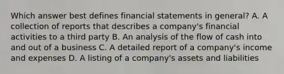 Which answer best defines financial statements in general? A. A collection of reports that describes a company's financial activities to a third party B. An analysis of the flow of cash into and out of a business C. A detailed report of a company's income and expenses D. A listing of a company's assets and liabilities