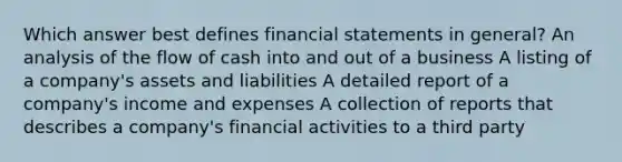 Which answer best defines financial statements in general? An analysis of the flow of cash into and out of a business A listing of a company's assets and liabilities A detailed report of a company's income and expenses A collection of reports that describes a company's financial activities to a third party