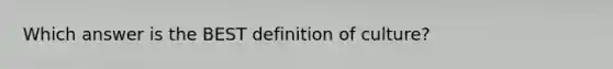 Which answer is the BEST definition of culture?