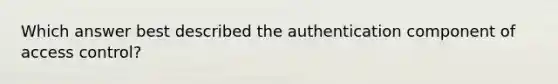 Which answer best described the authentication component of access control?