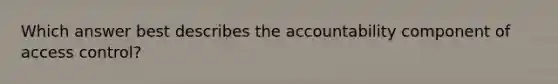 Which answer best describes the accountability component of access control?