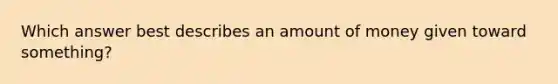 Which answer best describes an amount of money given toward something?