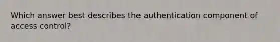 Which answer best describes the authentication component of access control?