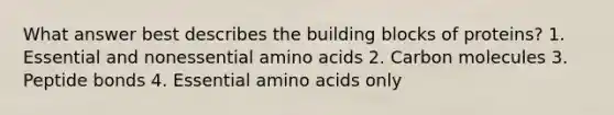 What answer best describes the building blocks of proteins? 1. Essential and nonessential amino acids 2. Carbon molecules 3. Peptide bonds 4. Essential amino acids only