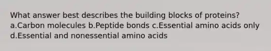 What answer best describes the building blocks of proteins? a.Carbon molecules b.Peptide bonds c.Essential amino acids only d.Essential and nonessential amino acids