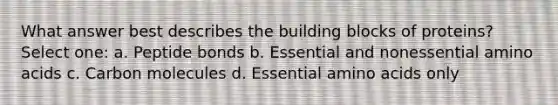 What answer best describes the building blocks of proteins? Select one: a. Peptide bonds b. Essential and nonessential amino acids c. Carbon molecules d. Essential amino acids only