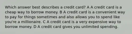 Which answer best describes a credit card? A A credit card is a cheap way to borrow money. B A credit card is a convenient way to pay for things sometimes and also allows you to spend like you're a millionaire. C A credit card is a very expensive way to borrow money. D A credit card gives you unlimited spending.