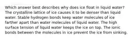 Which answer best describes why does ice float in liquid water? The crystalline lattice of ice causes it to be denser than liquid water. Stable hydrogen bonds keep water molecules of ice farther apart than water molecules of liquid water. The high surface tension of liquid water keeps the ice on top. The ionic bonds between the molecules in ice prevent the ice from sinking.