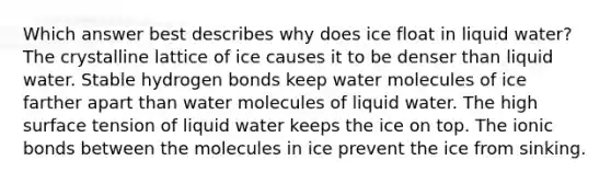 Which answer best describes why does ice float in liquid water? The crystalline lattice of ice causes it to be denser than liquid water. Stable hydrogen bonds keep water molecules of ice farther apart than water molecules of liquid water. The high surface tension of liquid water keeps the ice on top. The ionic bonds between the molecules in ice prevent the ice from sinking.