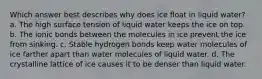 Which answer best describes why does ice float in liquid water? a. The high surface tension of liquid water keeps the ice on top. b. The ionic bonds between the molecules in ice prevent the ice from sinking. c. Stable hydrogen bonds keep water molecules of ice farther apart than water molecules of liquid water. d. The crystalline lattice of ice causes it to be denser than liquid water.