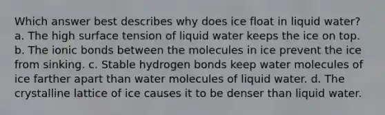 Which answer best describes why does ice float in liquid water? a. The high surface tension of liquid water keeps the ice on top. b. The ionic bonds between the molecules in ice prevent the ice from sinking. c. Stable hydrogen bonds keep water molecules of ice farther apart than water molecules of liquid water. d. The crystalline lattice of ice causes it to be denser than liquid water.