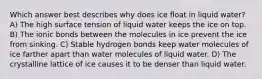 Which answer best describes why does ice float in liquid water? A) The high surface tension of liquid water keeps the ice on top. B) The ionic bonds between the molecules in ice prevent the ice from sinking. C) Stable hydrogen bonds keep water molecules of ice farther apart than water molecules of liquid water. D) The crystalline lattice of ice causes it to be denser than liquid water.