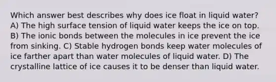 Which answer best describes why does ice float in liquid water? A) The high surface tension of liquid water keeps the ice on top. B) The ionic bonds between the molecules in ice prevent the ice from sinking. C) Stable hydrogen bonds keep water molecules of ice farther apart than water molecules of liquid water. D) The crystalline lattice of ice causes it to be denser than liquid water.