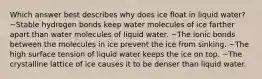 Which answer best describes why does ice float in liquid water? ~Stable hydrogen bonds keep water molecules of ice farther apart than water molecules of liquid water. ~The ionic bonds between the molecules in ice prevent the ice from sinking. ~The high surface tension of liquid water keeps the ice on top. ~The crystalline lattice of ice causes it to be denser than liquid water.